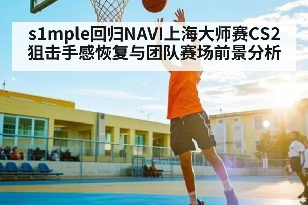 s1mple回归NAVI上海大师赛CS2狙击手感恢复与团队赛场前景分析